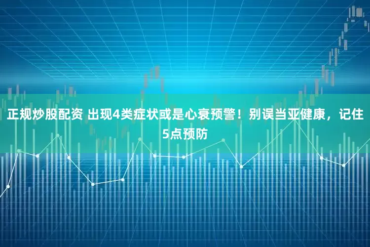 正規(guī)炒股配資 出現(xiàn)4類(lèi)癥狀或是心衰預(yù)警！別誤當(dāng)亞健康，記住5點(diǎn)預(yù)防