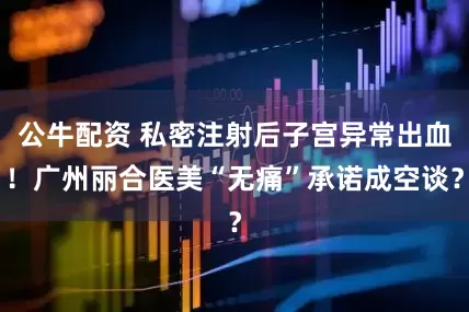 公牛配資 私密注射后子宮異常出血！廣州麗合醫(yī)美“無痛”承諾成空談？