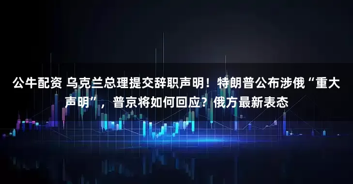 公牛配資 烏克蘭總理提交辭職聲明！特朗普公布涉俄“重大聲明”，普京將如何回應(yīng)？俄方最新表態(tài)