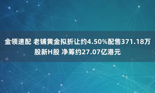 金領(lǐng)速配 老鋪黃金擬折讓約4.50%配售371.18萬(wàn)股新H股 凈籌約27.07億港元