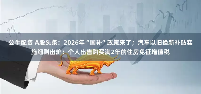 公牛配資 A股頭條：2026年“國(guó)補(bǔ)”政策來(lái)了；汽車(chē)以舊換新補(bǔ)貼實(shí)施細(xì)則出爐；個(gè)人出售購(gòu)買(mǎi)滿(mǎn)2年的住房免征增值稅